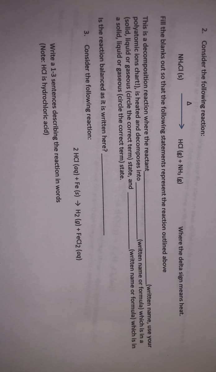 2. Consider the following reaction:
NHẠCI (s)
HCI (g) + NH3 (g)
Where the delta sign means heat.
Fill the blanks out so that the following statements represent the reaction outlined above
This is a decomposition reaction where the reactant
polyatomic ions chart!), is heated and decomposes into
(solid, liquid or gaseous (circle the correct term) state, and
a solid, liquid or gaseous (circle the correct term) state.
(written name, use your
(written name or formula) which is in a
(written name or formula) which is in
Is the reaction balanced as it is written here?
3.
Consider the following reaction:
2 HCI (aq) + Fe (s) → H2 (g) + FeCl2 (aq)
Write a 1-3 sentences describing the reaction in words
(Note: HCl is hydrochloric acid)
