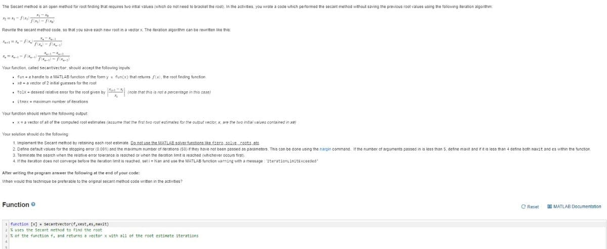 The Secant method is an open method for root finding that requires two intial values (which do not need to bracket the root). In the activities, you wrote a code which performed the secant method without saving the previous root values using the following iteration algorithm:
Rewrite the secant method code, so that you save each new root in a vector x. The iteration algorithm can be rewritten like this:
-
Your function, called secantvector, should accept the following inputs
• fun = a handle to a MATLAB function of the form y = fun(x) that returns f(x), the root finding function,
• xe = a vector of 2 initial guesses for the root
• Tolx - desired relative error for the root given by (note that this is not a percentage in this case)
. itmax = maximum number of iterations
Your function should return the following output:
• x= a vector of all of the computed root estimates (assume that the first two root estimates for the output vector, x, are the two initial values contained in xe)
Your solution should do the following
1. Implement the Secant method by retaining each root estimate. Do not use the MATLAB solver functions like fzere solve coots etc.
2. Define default values for the stopping error (0.001) and the maximum number of iterations (50) if they have not been passed as parameters. This can be done using the nargin command. If the number of arguments passed in is less than 5, define maxit and if it is less than 4 define both maxit and es within the function.
3. Terminate the search when the relative error tolerance is reached or when the iteration limit is reached (whichever occurs first).
4. If the iteration does not converge before the iteration limit is reached, set i = Nan and use the MATLAB function warning with a message : 'IterationLimitExceeded'
After writing the program answer the following at the end of your code:
When would this technique be preferable to the original secant method code written in the activities?
Function e
C Reset
E MATLAB Documentation
1 function [x] = secantvector(f,xest,es,maxit)
2 % uses the Secant method to find the root
3% of the function f, and returns a vector x with all of the root estimate iterations
4

