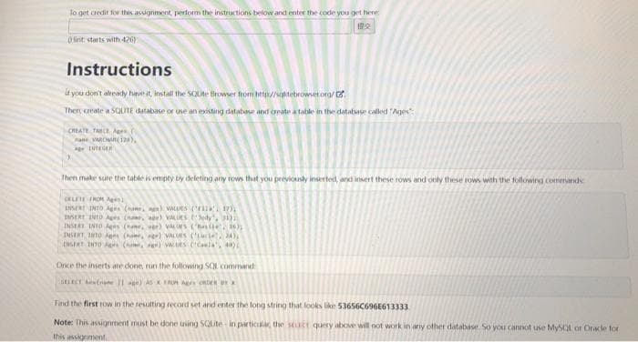 To get credit for this assignment, perform the instructions below and enter the code you get here:
11:23
(fint starts with 426)
Instructions
if you don't already have it, install the SQUte Browser from http://stebrowser.org/
Then create a SQLITE database or use an existing database and create a table in the database called "Ages":
CREATE TABLE A
Rane VARCHAR(128),
* LUTEGER
Then make sure the table is empty by deleting any rows that you previously inserted, and insert these rows and only these rows with the following commands
OELETE FROM A
INSERT INTO Ages (a) VALUES (17)
INSERT INTO Ages (name, age) VALUES (Jedy, 30
INSERT INTO Ages (, ) Vcors (Baile, 10);
DISERT INTO Ages (g) VALUES (C, AY
INSERT TUTO Agrs (nome) UES ('Caela', 49)
Once the inserts are done, run the following SQL command
SELECT (1) AS ROMA ORDER BYX
Find the first row in the resulting record set and enter the long string that looks like 53656C696E613333
Note: This assignment must be done using SQLite in particular, the stuct query above will not work in any other database. So you cannot use MySQL or Oracle for
this assignment.