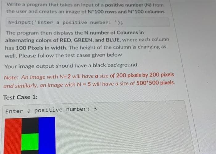 Write a program that takes an input of a positive number (N) from
the user and creates an image of N°100 rows and N°100 columns
a positive number: ');
N=input('Enter
The program then displays the N number of Columns in
alternating colors of RED, GREEN, and BLUE, where each column
has 100 Pixels in width. The height of the column is changing as
well. Please follow the test cases given below
Your image output should have a black background.
Note: An image with N=2 will have a size of 200 pixels by 200 pixels
and similarly, an image with N = 5 will have a size of 500*500 pixels.
Test Case 1:
Enter a positive number: 3