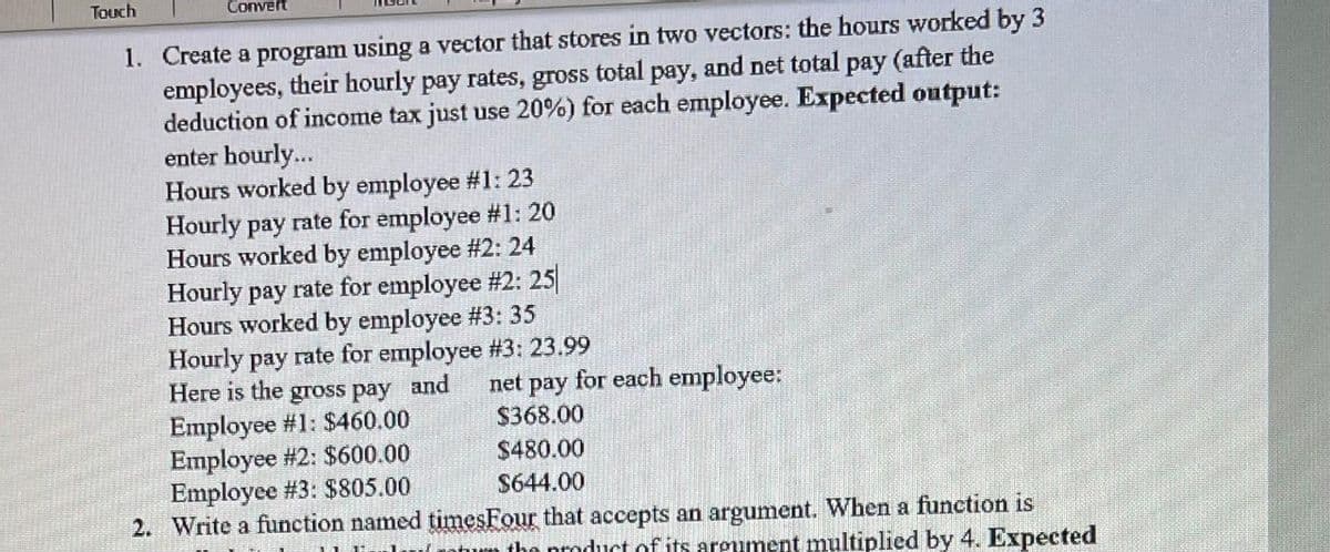 Touch
Convert
1. Create a program using a vector that stores in two vectors: the hours worked by 3
employees, their hourly pay rates, gross total pay, and net total pay (after the
deduction of income tax just use 20%) for each employee. Expected output:
enter hourly...
Hours worked by employee #1: 23
Hourly pay rate for employee #1: 20
Hours worked by employee #2: 24
Hourly pay rate for employee #2: 25
Hours worked by employee #3: 35
Hourly pay rate for employee #3: 23.99
Here is the gross pay and
Employee #1: $460.00
Employee #2: $600.00
Employee #3: $805.00
2. Write a function named timesFour that accepts an argument. When a function is
net pay for each employee:
$368.00
$480.00
S644.00
the proc
of its areument multiplied by 4. Expected
