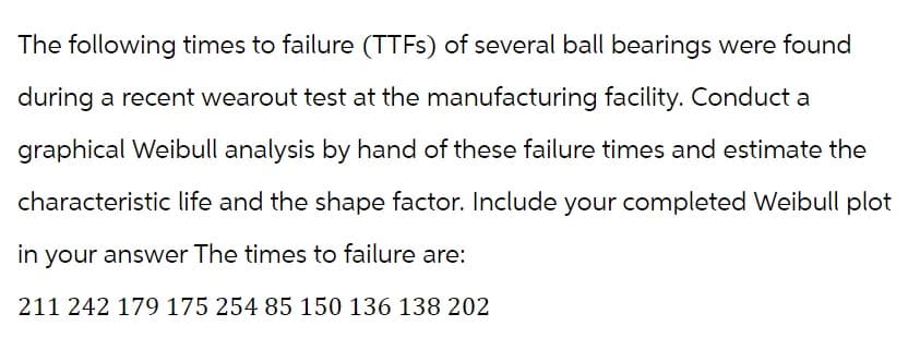 The following times to failure (TTFs) of several ball bearings were found
during a recent wearout test at the manufacturing facility. Conduct a
graphical Weibull analysis by hand of these failure times and estimate the
characteristic life and the shape factor. Include your completed Weibull plot
in your answer The times to failure are:
211 242 179 175 254 85 150 136 138 202