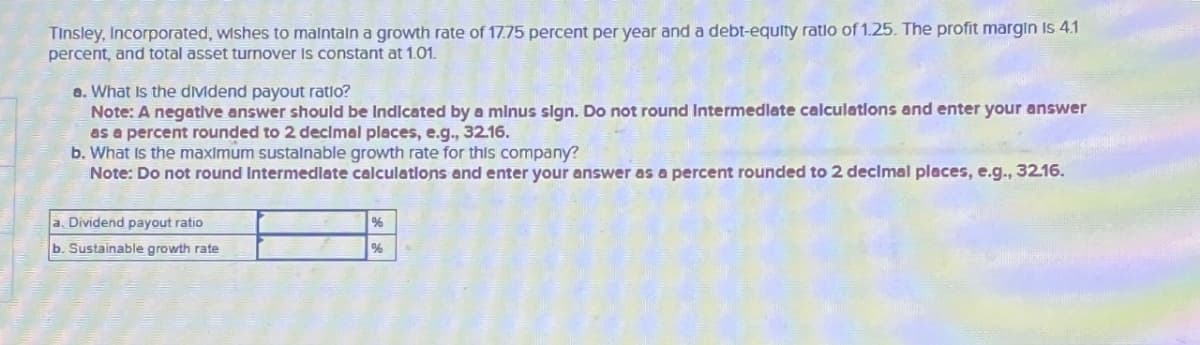 Tinsley, Incorporated, wishes to maintain a growth rate of 17.75 percent per year and a debt-equity ratio of 1.25. The profit margin is 4.1
percent, and total asset turnover is constant at 1.01.
a. What is the dividend payout ratio?
Note: A negative answer should be Indicated by a minus sign. Do not round Intermediate calculations and enter your answer
as a percent rounded to 2 decimal places, e.g., 32.16.
b. What is the maximum sustainable growth rate for this company?
Note: Do not round Intermediate calculations and enter your answer as a percent rounded to 2 decimal places, e.g., 32.16.
a. Dividend payout ratio
b. Sustainable growth rate
%
%