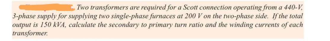 Two transformers are required for a Scott connection operating from a 440-V,
3-phase supply for supplying two single-phase furnaces at 200 V on the two-phase side. If the total
output is 150 kVA, calculate the secondary to primary turn ratio and the winding currents of each
transformer.