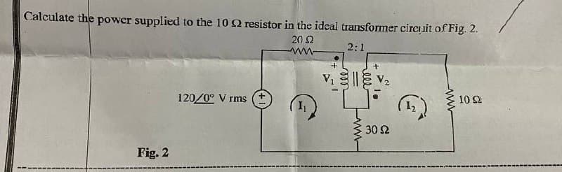 Calculate the power supplied to the 10 2 resistor in the ideal transformer circuit of Fig. 2.
20 2
2:1
www
+
+
V₁ V₂
||
120/0° V rms +
10 Ω
• 30 Ω
Fig. 2