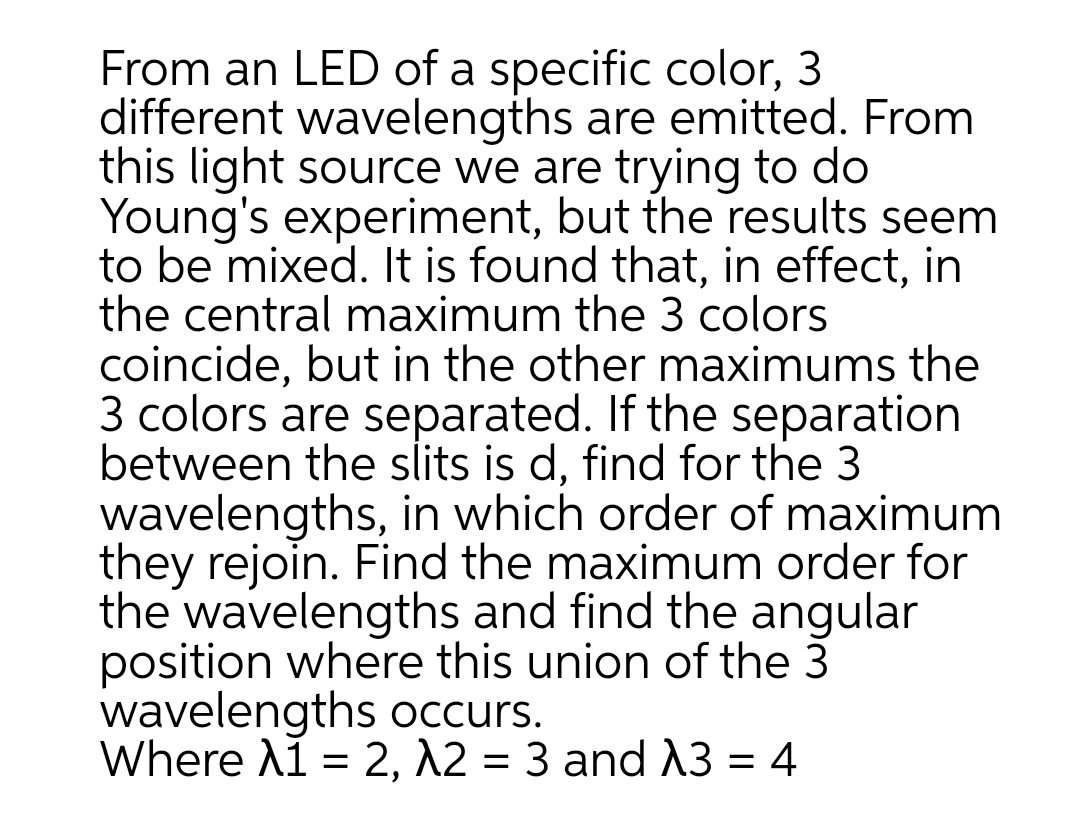 From an LED of a specific color, 3
different wavelengths are emitted. From
this light source we are trying to do
Young's experiment, but the results seem
to be mixed. It is found that, in effect, in
the central maximum the 3 colors
coincide, but in the other maximums the
3 colors are separated. If the separation
between the slits is d, find for the 3
wavelengths, in which order of maximum
they rejoin. Find the maximum order for
the wavelengths and find the angular
position where this union of the 3
wavelengths occurs.
Where A1 = 2, A2 = 3 and 3 = 4
