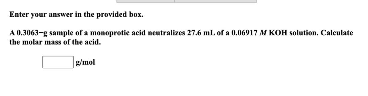 Enter your answer in the provided box.
A 0.3063-g sample of a monoprotic acid neutralizes 27.6 mL of a 0.06917 M KOH solution. Calculate
the molar mass of the acid.
g/mol
