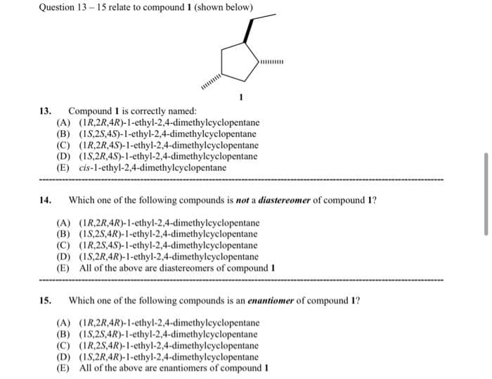 Question 13 - 15 relate to compound 1 (shown below)
Compound 1 is correctly named:
(A) (IR,2R,4R)-1-ethyl-2,4-dimethyleyclopentane
(B) (IS,25,45)-1-ethyl-2,4-dimethylcyclopentane
(C) (IR,2R,4S)-1-ethyl-2,4-dimethylcyclopentane
(D) (1S,2R,4S)-1-ethyl-2,4-dimethyleyclopentane
(E) cis-1-ethyl-2,4-dimethylcyclopentane
13.
14.
Which one of the following compounds is not a diastereomer of compound 1?
(A) (IR,2R,4R)-1-ethyl-2,4-dimethylcyclopentane
(B) (IS,2S,4R)-1-ethyl-2,4-dimethyleyclopentane
(C) (IR,25,45)-1-ethyl-2,4-dimethyleyclopentane
(D) (IS,2R,4R)-1-ethyl-2,4-dimethylcyclopentane
(E) All of the above are diastereomers of compound 1
15.
Which one of the following compounds is an enantiomer of compound 1?
(A) (IR,2R,4R)-1-ethyl-2,4-dimethyleyclopentane
(B) (1S,25,4R)-1-ethyl-2,4-dimethylcyclopentane
(C) (IR,2S,4R)-1-ethyl-2,4-dimethylcyclopentane
(D) (1S,2R,4R)-1-ethyl-2,4-dimethylcyclopentane
(E) All of the above are enantiomers of compound 1
