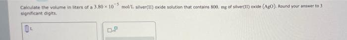 Calculate the volume in liters of a 3.80 x 10 mol/L silver(II) oxide solution that contains 800, mg of silver(I) oxide (Ag0). Round your answer to 3
significant digits.
