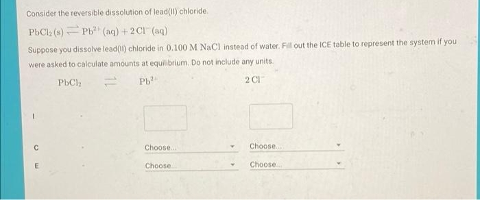 Consider the reversible dissolution of lead(I) chloride.
PbCl2 (s) Pb (aq) +2 Cl (aq)
Suppose you dissolve lead(II) chloride in 0.100 M NaCl instead of water. Fill out the ICE table to represent the system if you
were asked to calculate amounts at equilibrium. Do not include any units.
PbCl;
Pb
2 Cl
Choose...
Choose...
Choose..
Choose..
