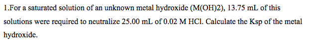 1.For a saturated solution of an unknown metal hydroxide (M(OH)2), 13.75 mL of this
solutions were required to neutralize 25.00 mL of 0.02 M HCI. Calculate the Ksp of the metal
hydroxide.
