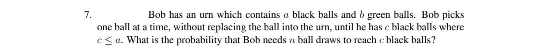 7.
one ball at a time, without replacing the ball into the urn, until he has c black balls where
c< a. What is the probability that Bob needsn ball draws to reach c black balls?
Bob has an urn which contains a black balls and b green balls. Bob picks
