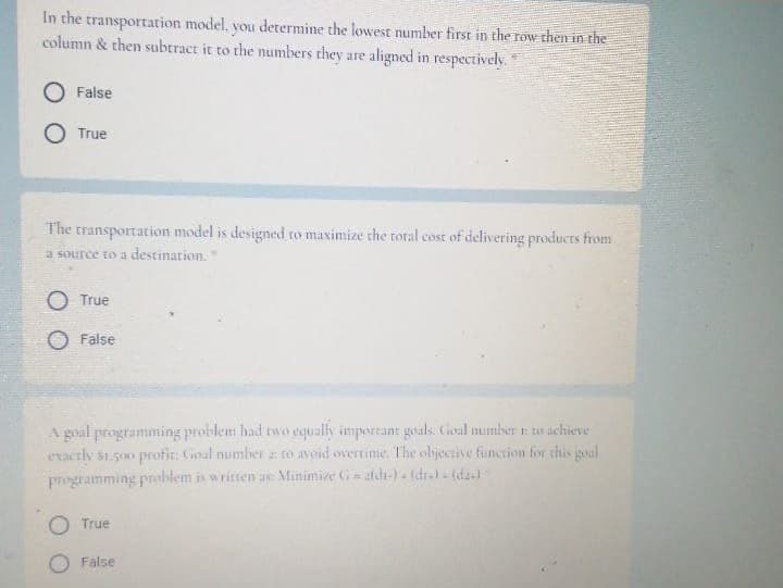 In the transportation model, you determine the lowest number first in the row then in the
column & then subract it to the numbers they are aligned in respectively.
False
True
The transportation model is designed to maximize the total cost of delivering products from
a source to a destination.
O True
O False
A goal programming problem had two equally important govals. Goal mumber to achieve
evacrly S1.500 profir: Ginal number : to avoid overtime. The olijective function for this goal
programming problem is written as Minimive G= aldi-) (dra- (da)
True
O False
