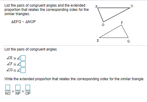 List the pairs of congruent angles and the extended
proportion that relates the corresponding sides for the
similar triangles.
P.
ΔEFG-ΔΝΟΡ
F
E
G
List the pairs of congruent angles.
ZEZ
ZF 4
Write the extended proportion that relates the corresponding sides for the similar triangle.
NO
NP
OP
