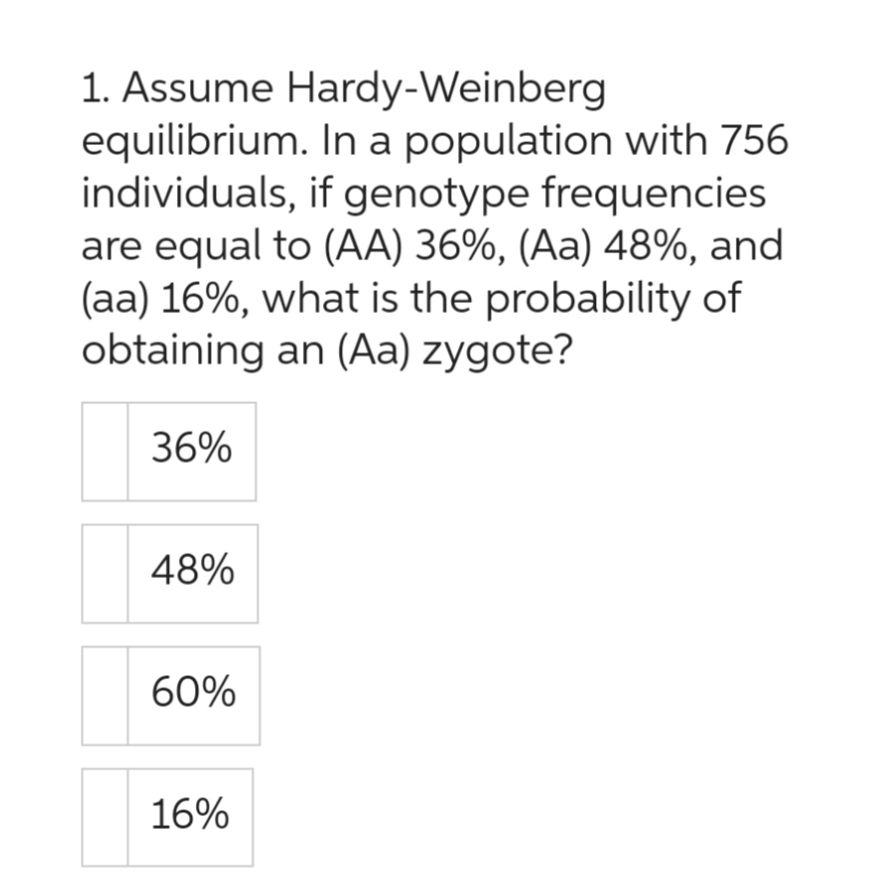 1. Assume Hardy-Weinberg
equilibrium. In a population with 756
individuals, if genotype frequencies
are equal to (AA) 36%, (Aa) 48%, and
(aa) 16%, what is the probability of
obtaining an (Aa) zygote?
36%
48%
60%
16%