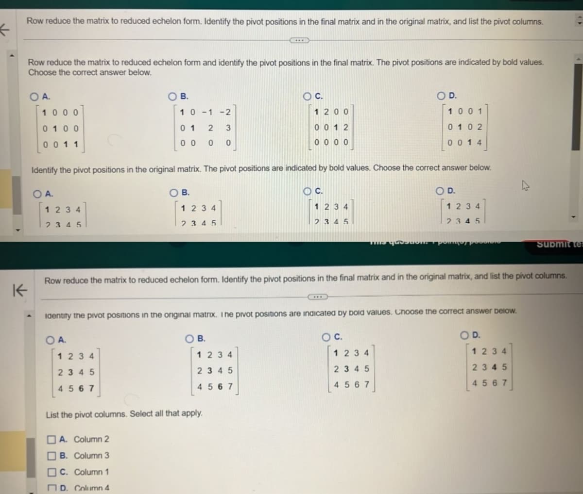 ←
K
Row reduce the matrix to reduced echelon form. Identify the pivot positions in the final matrix and in the original matrix, and list the pivot columns.
Row reduce the matrix to reduced echelon form and identify the pivot positions in the final matrix. The pivot positions are indicated by bold values.
Choose the correct answer below.
OA.
1000
0100
0011
O A.
1234
2345
O B.
10-1-2
3
01 2
0 0 0 0
1234
2345
4567
Identify the pivot positions in the original matrix. The pivot positions are indicated by bold values. Choose the correct answer below.
O C.
1234
2345
O B.
A. Column 2
B. Column 3
C. Column 1
D. Column 4
1234
2345
O C.
O B.
1200
0012
0 0 0 0
1234
2345
4567
List the pivot columns. Select all that apply.
This question.
Row reduce the matrix to reduced echelon form. Identify the pivot positions in the final matrix and in the original matrix, and list the pivot columns.
identify the pivot positions in the original matrix. I ne pivot positions are indicated by bold values. Choose the correct answer below.
OA.
O D.
O C.
O D.
1001
0102
0014
1 2 3 4
2345
4567
O D.
1234
2345
тру россиоло
Submit tes
1234
2345
4567