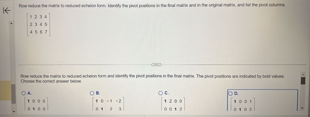 K
Row reduce the matrix to reduced echelon form. Identify the pivot positions in the final matrix and in the original matrix, and list the pivot columns.
1234
2 3 4 5
4567
Row reduce the matrix to reduced echelon form and identify the pivot positions in the final matrix. The pivot positions are indicated by bold values.
Choose the correct answer below.
O A.
1000
0100
OB.
(UCCEED
10-1-2
01 2 3
O C.
1200
0012
D.
1001
0102
▬