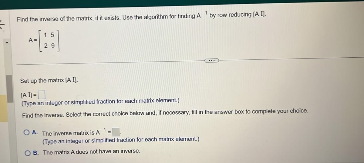 Find the inverse of the matrix, if it exists. Use the algorithm for finding A
-1
A =
15
29
Set up the matrix [A I].
[A I] =
(Type an integer or simplified fraction for each matrix element.)
Find the inverse. Select the correct choice below and, if necessary, fill in the answer box to complete your choice.
OA. The inverse matrix is A
by row reducing [A I].
(Type an integer or simplified fraction for each matrix element.)
B. The matrix A does not have an inverse.