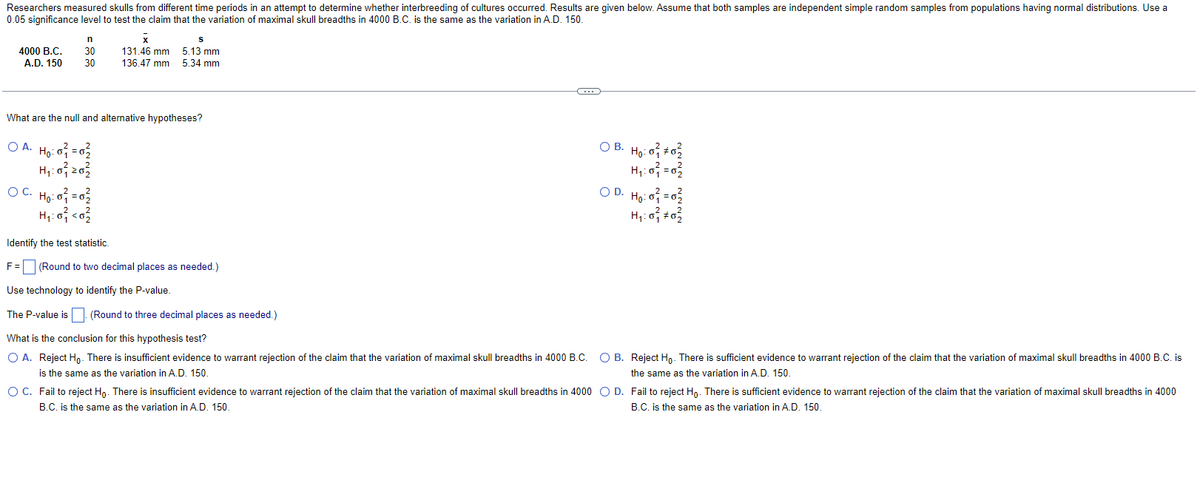 Researchers measured skulls from different time periods in an attempt to determine whether interbreeding of cultures occurred. Results are given below. Assume that both samples are independent simple random samples from populations having normal distributions. Use a
0.05 significance level to test the claim that the variation of maximal skull breadths in 4000 B.C. is the same as the variation in A.D. 150.
n
4000 B.C. 30
A.D. 150 30
O A.
X
131.46 mm
136.47 mm
What are the null and alternative hypotheses?
: 0²₁ = 0 ²₂/
Ho:
H₁: 03/20/
OC. Ho: 0 = 02
H₁:0² <0²/2
S
5.13 mm
5.34 mm
Identify the test statistic.
F= (Round to two decimal places as needed.)
Use technology to identify the P-value.
The P-value is. (Round to three decimal places as needed.)
~
What is the conclusion for this hypothesis test?
O A. Reject Ho. There is insufficient evidence to warrant rejection of the claim that the variation of maximal skull breadths in 4000 B.C.
is the same as the variation in A.D. 150.
○ B. Ho: 0² #03
H₂₁:0=0₂
OD. Ho:
1: 0 ²₁² = 0 ²³²
H₁:07 +0²
O B. Reject Ho. There is sufficient evidence to warrant rejection of the claim that the variation of maximal skull breadths in 4000 B.C. is
the same as the variation in A.D. 150.
O C. Fail to reject Ho. There is insufficient evidence to warrant rejection of the claim that the variation of maximal skull breadths in 4000 O D. Fail to reject Ho. There is sufficient evidence to warrant rejection of the claim that the variation of maximal skull breadths in 4000
B.C. is the same as the variation in A.D. 150.
B.C. is the same as the variation in A.D. 150.