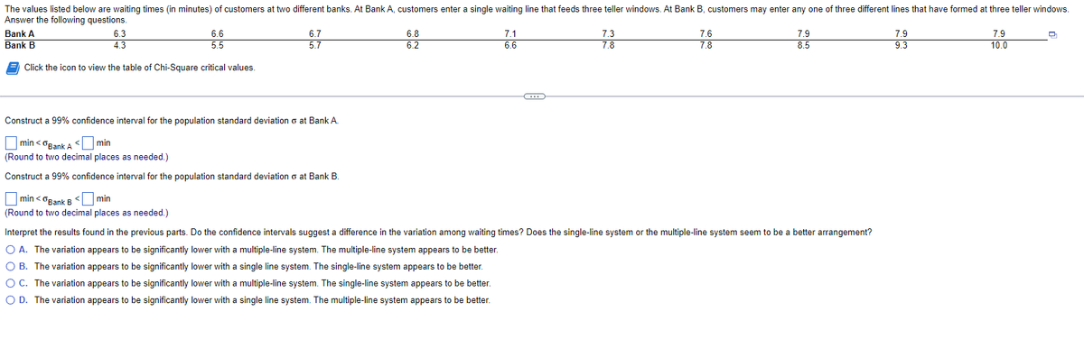 The values listed below are waiting times (in minutes) of customers at two different banks. At Bank A, customers enter a single waiting line that feeds three teller windows. At Bank B, customers may enter any one of three different lines that have formed at three teller windows.
Answer the following questions.
Bank A
Bank B
6.3
4.3
6.6
5.5
Click the icon to view the table of Chi-Square critical values.
6.7
5.7
Construct a 99% confidence interval for the population standard deviation o at Bank A.
min<Bank A
min
(Round to two decimal places as needed.)
Construct a 99% confidence interval for the population standard deviation o at Bank B.
min<Bank B
min
(Round to two decimal places as needed.)
6.8
6.2
7.1
6.6
C
7.3
7.8
7.6
7.8
7.9
8.5
Interpret the results found in the previous parts. Do the confidence intervals suggest a difference in the variation among waiting times? Does the single-line system or the multiple-line system seem to be a better arrangement?
O A. The variation appears to be significantly lower with a multiple-line system. The multiple-line system appears to be better.
O B. The variation appears to be significantly lower with a single line system. The single-line system appears to be better.
O C. The variation appears to be significantly lower with a multiple-line system. The single-line system appears to be better.
O D. The variation appears to be significantly lower with a single line system. The multiple-line system appears to be better.
7.9
9.3
7.9
10.0
Q