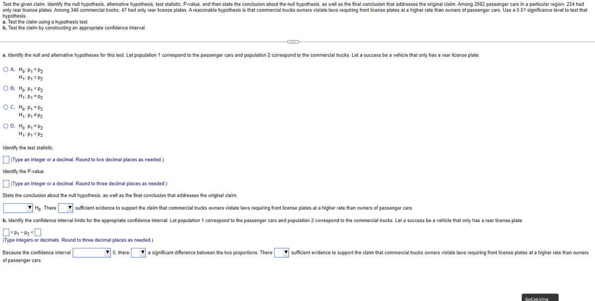 Test the given claim. Identify the null hypothesis, alternative hypothesis, test statistic, P-value, and then state the conclusion about the null hypothesis, as well as the final conclusion that addresses the original claim. Among 2082 passenger cars in a particular region, 224 had
only rear license plates. Among 346 commercial trucks, 47 had only rear license plates. A reasonable hypothesis is that commercial trucks owners violate laws requiring front license plates at a higher rate than owners of passenger cars. Use a 0.01 significance level to test that
hypothesis.
a. Test the claim using a hypothesis test.
b. Test the claim by constructing an appropriate confidence interval.
a. Identify the null and alternative hypotheses for this test. Let population 1 correspond to the passenger cars and population 2 correspond to the commercial trucks. Let a success be a vehicle that only has a rear license plate.
O A. Ho: P₁ = P2
H₁: P₁ P2
O B. Ho: P₁ <P₂
H₁: P₁ = P2
OC. Ho: P₁ P₂
H₁: P₁ P2
C
O D. Ho: P₁ = P2
H₁: P₁ P2
Identify the test statistic.
(Type an integer or a decimal. Round to two decimal places as needed.)
Identify the P-value.
(Type an integer or a decimal. Round to three decimal places as needed.)
State the conclusion about the null hypothesis, as well as the final conclusion that addresses the original claim.
Ho. There
▼sufficient evidence to support the claim that commercial trucks owners violate laws requiring front license plates at a higher rate than owners of passenger cars.
b. Identify the confidence interval limits for the appropriate confidence interval. Let population 1 correspond to the passenger cars and population 2 correspond to the commercial trucks. Let a success be a vehicle that only has a rear license plate.
<P₁-P₂<
(Type integers or decimals. Round to three decimal places as needed.)
Because the confidence interval
of passenger cars.
0, there ▼a significant difference between the two proportions. There
▼sufficient evidence to support the claim that commercial trucks owners violate laws requiring front license plates at a higher rate than owners
GoCoLiving