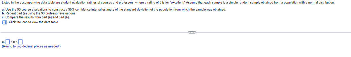 Listed in the accompanying data table are student evaluation ratings of courses and professors, where a rating of 5 is for "excellent." Assume that each sample is a simple random sample obtained from a population with a normal distribution.
a. Use the 93 course evaluations to construct a 95% confidence interval estimate of the standard deviation of the population from which the sample was obtained.
b. Repeat part (a) using the 93 professor evaluations.
c. Compare the results from part (a) and part (b).
Click the icon to view the data table.
a. <o<
(Round to two decimal places as needed.)
C