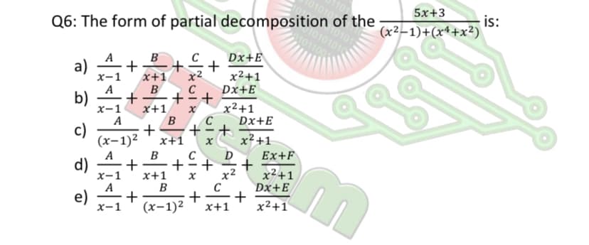 5x+3
0101010
Q6: The form of partial decomposition of the
is:
(x²–1)+(x4+x²2)
B
C
Dx+E
+
x²+1
Dx+E
a)
x2
x+1
B
х-1
A
b)
-
х-1
A
x²+1
C
x+1
B
Dx+E
c)
+
(x-1)2
x+1
x² +1
B
+
x+1
B
D
Ex+F
d)
х-1
+
+
x2
x²+1
Dx+E
e)
х-1
+
+
x+1
(х-1)2
x2+1
+
+ +
+
