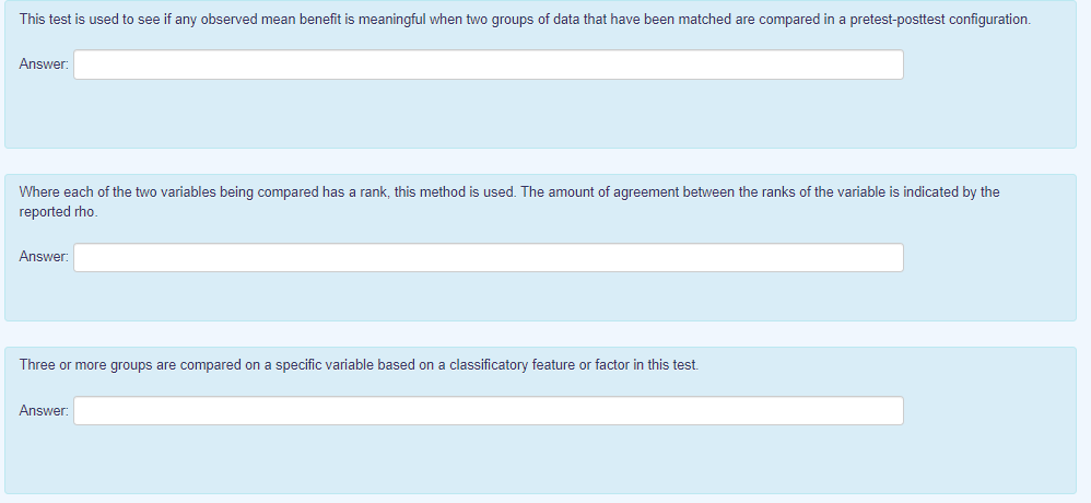 This test is used to see if any observed mean benefit is meaningful when two groups of data that have been matched are compared in a pretest-posttest configuration.
Answer:
Where each of the two variables being compared has a rank, this method is used. The amount of agreement between the ranks of the variable is indicated by the
reported rho.
Answer:
Three or more groups are compared on a specific variable based on a classificatory feature or factor in this test.
Answer:
