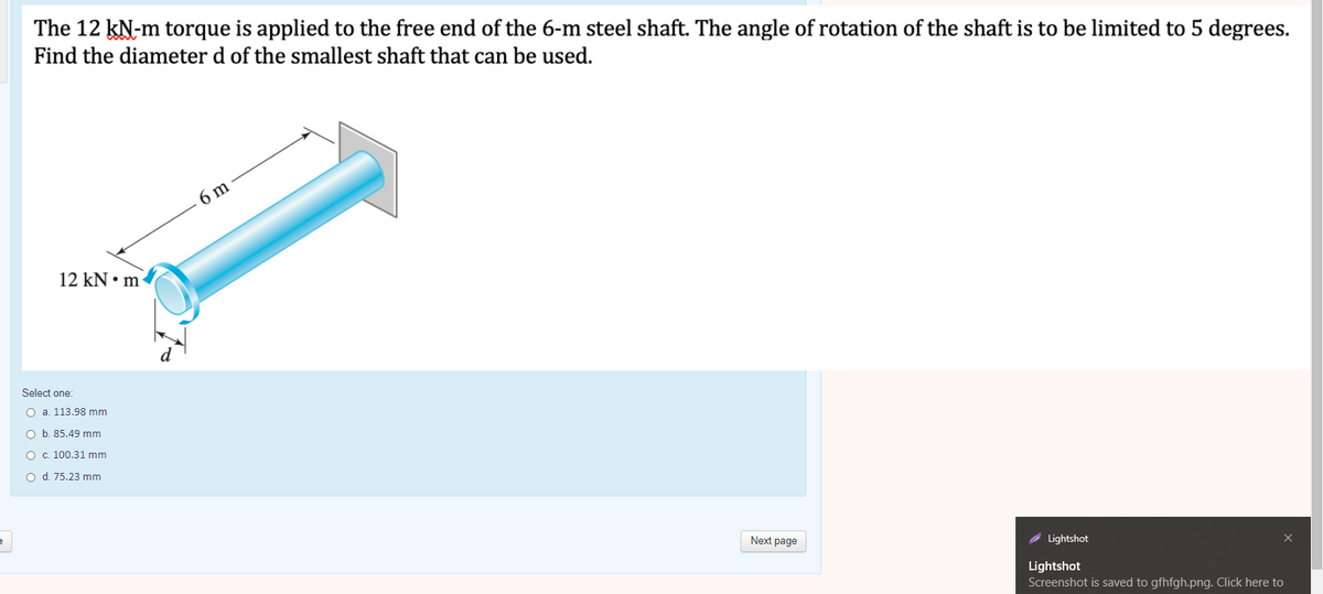 The 12 kN-m torque is applied to the free end of the 6-m steel shaft. The angle of rotation of the shaft is to be limited to 5 degrees.
Find the diameter d of the smallest shaft that can be used.
6 m
12 kN • m
Select one:
O a. 113.98 mm
O b. 85.49 mm
O c. 100.31 mm
o d. 75.23 mm
Next page
Lightshot
Lightshot
Screenshot is saved to gfhfgh.png. Click here to
