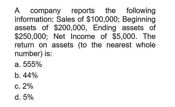 A
company reports the following
information: Sales of $100,000; Beginning
assets of $200,000, Ending assets of
$250,000; Net Income of $5,000. The
return on assets (to the nearest whole
number) is:
a. 555%
b. 44%
c. 2%
d. 5%