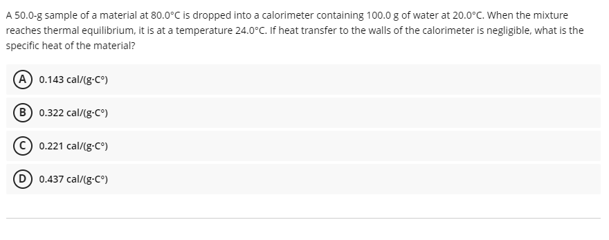 A 50.0-g sample of a material at 80.0°C is dropped into a calorimeter containing 100.0 g of water at 20.0°C. When the mixture
reaches thermal equilibrium, it is at a temperature 24.0°C. If heat transfer to the walls of the calorimeter is negligible, what is the
specific heat of the material?
A 0.143 cal/(g-C°)
B 0.322 cal/(g-c°)
(c) 0.221 cal/(g-C°)
0.437 cal/(g-C°)
