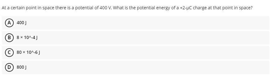 At a certain point in space there is a potential of 400 V. What is the potential energy of a +2-µC charge at that point in space?
(A) 400J
(B 8 x 10^-4 J
C) 80 x 10^-6J
D 800J
