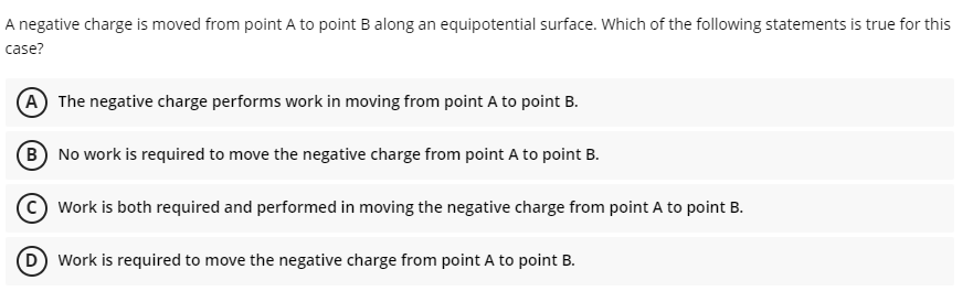 A negative charge is moved from point A to point B along an equipotential surface. Which of the following statements is true for this
case?
A The negative charge performs work in moving from point A to point B.
B No work is required to move the negative charge from point A to point B.
Work is both required and performed in moving the negative charge from point A to point B.
(D Work is required to move the negative charge from point A to point B.
