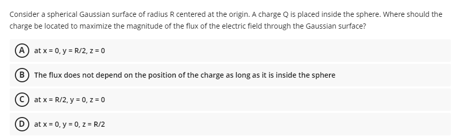 Consider a spherical Gaussian surface of radius R centered at the origin. A charge Q is placed inside the sphere. Where should the
charge be located to maximize the magnitude of the flux of the electric field through the Gaussian surface?
A at x = 0, y = R/2, z = 0
B The flux does not depend on the position of the charge as long as it is inside the sphere
C) at x = R/2, y = 0, z = 0
D) at x = 0, y = 0, z = R/2
