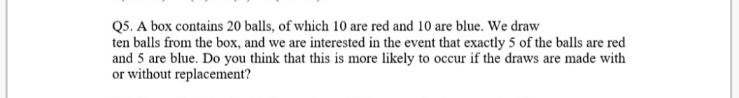 Q5. A box contains 20 balls, of which 10 are red and 10 are blue. We draw
ten balls from the box, and we are interested in the event that exactly 5 of the balls are red
and 5 are blue. Do you think that this is more likely to occur if the draws are made with
or without replacement?
