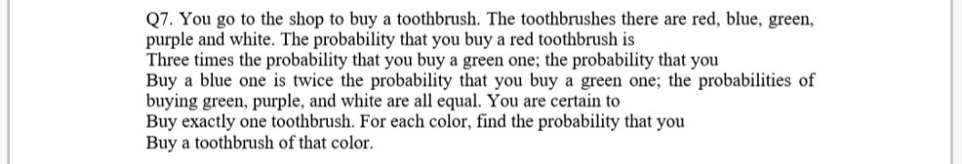 Q7. You go to the shop to buy a toothbrush. The toothbrushes there are red, blue, green,
purple and white. The probability that you buy a red toothbrush is
Three times the probability that you buy a green one; the probability that you
Buy a blue one is twice the probability that you buy a green one; the probabilities of
buying green, purple, and white are all equal. You are certain to
Buy exactly one toothbrush. For each color, find the probability that you
Buy a toothbrush of that color.
