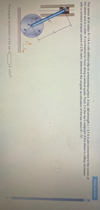 The wheel Wof radius R=1.4 m rolls without slip on a horizontal surface. A bar AB of length L= 3.7 m is pin-connected to the center of
the wheel and to a slider A constrained to move along a vertical guide. Point C is the bar's midpoint. If the wheel is rolling clockwise
with a constant angular speed of 2.15 rad/s, determine the angular acceleration of the bar when 0=72"
0
с
B
W
R
The angular acceleration of the bar is
Check my work
k rad/s2