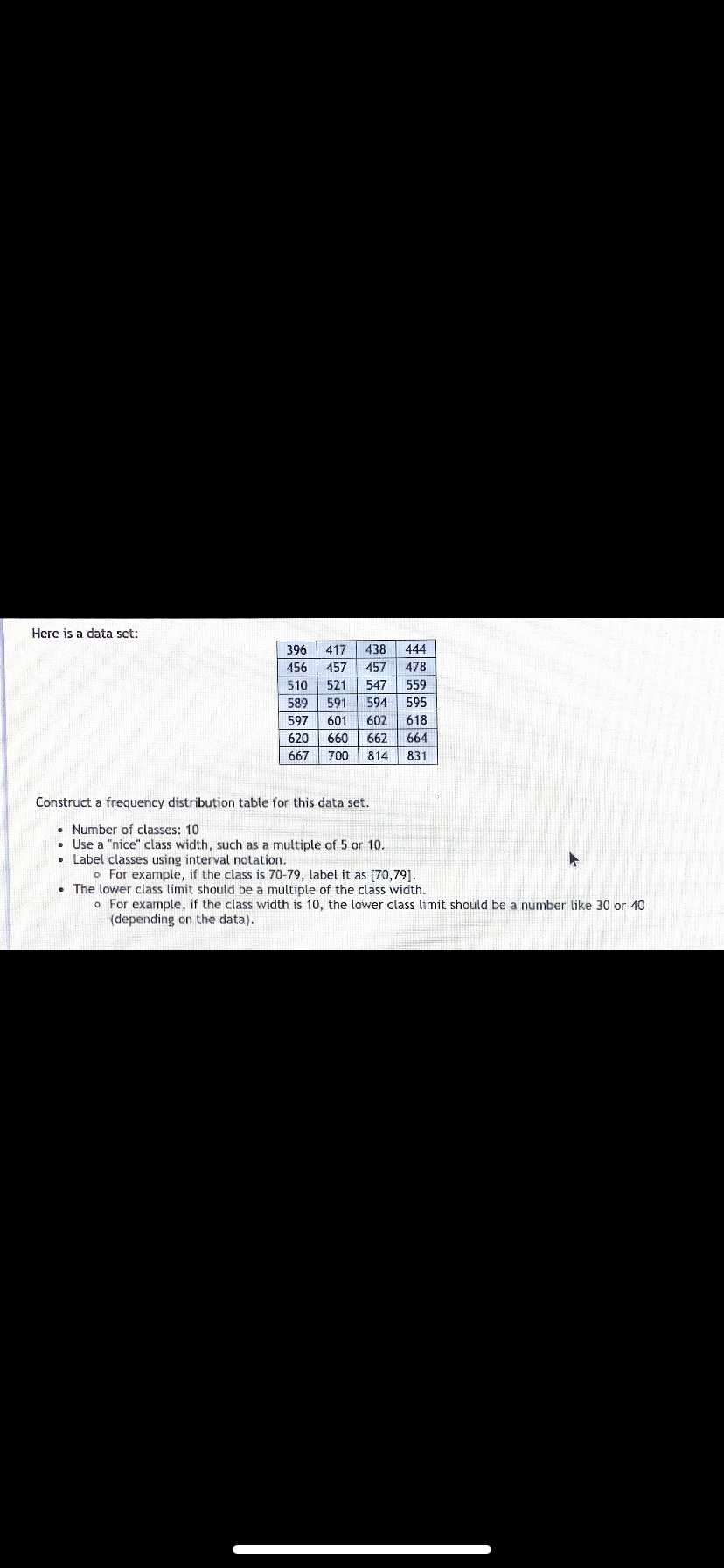 Here is a data set:
396
417
438
444
456
457
457
478
510
521
547
559
589
591
594
595
597
601
602
618
620
660
662
664
667
700
814
831
Construct a frequency distribution table for this data set.
• Number of classes: 10
• Use a "nice" class width, such as a multiple of 5 or 10.
Label classes using interval notation.
o For example, if the class is 70-79, label it as (70,79].
The lower class limit should be a multiple of the class width.
o For example, if the class width is 10, the lower class limit should be a number like 30 or 40
(depending on the data).
