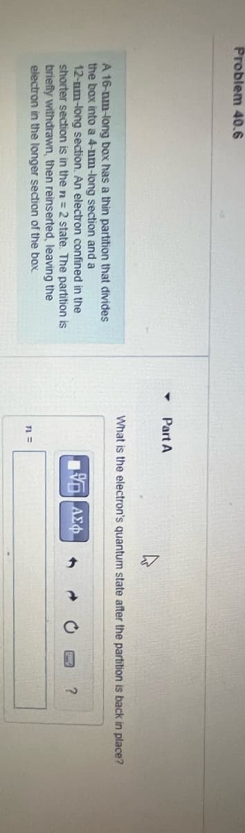 Problem 40.6
Part A
A 16-nm-long box has a thin partition that divides
the box into a 4-nm-long section and a
12-nm-long section. An electron confined in the
shorter section is in the n = 2 state. The partition is
briefly withdrawn, then reinserted, leaving the
electron in the longer section of the box.
What is the electron's quantum state after the partition is back in place?
n =
Ο ΑΣΦ
0
?