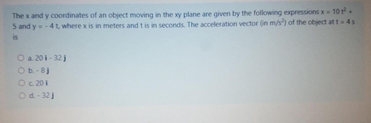 10 t+
The x and y coordinates of an object moving in the xy plane are given by the following expressions x =
5 and y = - 4 t, where x is in meters and t is in seconds. The acceleration vector (in m/s) of the object at t = 4s
is
O a. 20 i - 32 j
O b. - 8j
O c. 20 i
O d. - 32 j
