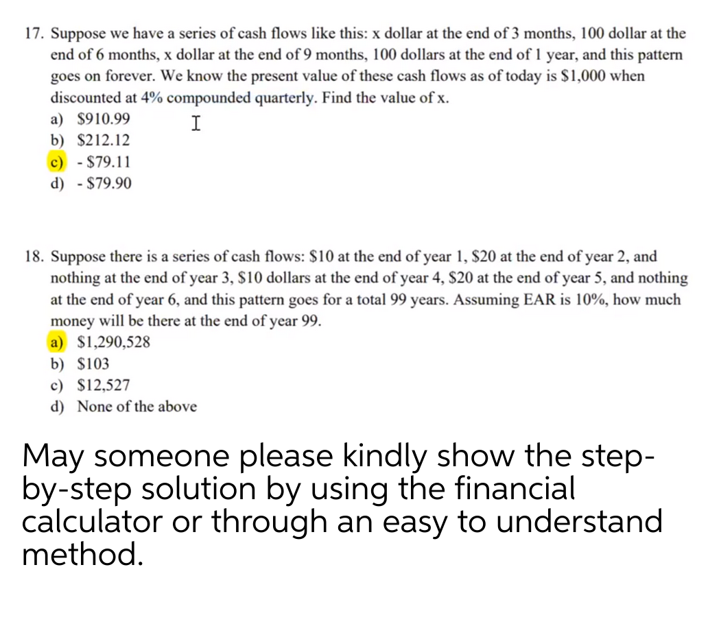 17. Suppose we have a series of cash flows like this: x dollar at the end of 3 months, 100 dollar at the
end of 6 months, x dollar at the end of 9 months, 100 dollars at the end of 1 year, and this pattern
goes on forever. We know the present value of these cash flows as of today is $1,000 when
discounted at 4% compounded quarterly. Find the value of x.
a) $910.99
I
b) $212.12
c) - $79.11
d) - $79.90
18. Suppose there is a series of cash flows: $10 at the end of year 1, $20 at the end of year 2, and
nothing at the end of year 3, $10 dollars at the end of year 4, $20 at the end of year 5, and nothing
at the end of year 6, and this pattern goes for a total 99 years. Assuming EAR is 10%, how much
money will be there at the end of year 99.
a) $1,290,528
b) $103
c) $12,527
d) None of the above
May someone please kindly show the step-
by-step solution by using the financial
calculator or through an easy to understand
method.
