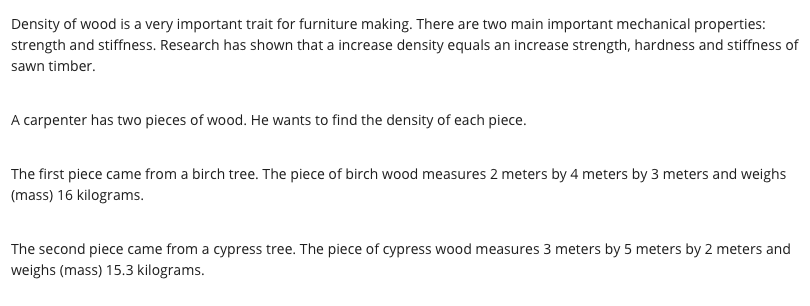 Density of wood is a very important trait for furniture making. There are two main important mechanical properties:
strength and stiffness. Research has shown that a increase density equals an increase strength, hardness and stiffness of
sawn timber.
A carpenter has two pieces of wood. He wants to find the density of each piece.
The first piece came from a birch tree. The piece of birch wood measures 2 meters by 4 meters by 3 meters and weighs
(mass) 16 kilograms.
The second piece came from a cypress tree. The piece of cypress wood measures 3 meters by 5 meters by 2 meters and
weighs (mass) 15.3 kilograms.
