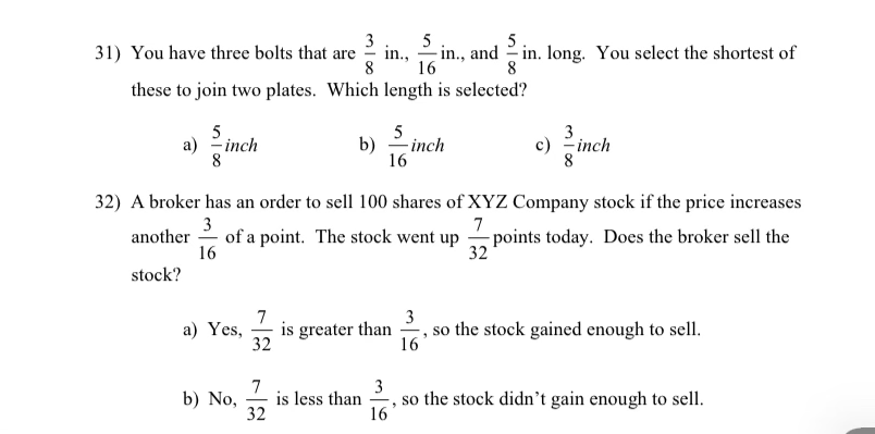 3
5
in.,
8
5
31) You have three bolts that are
- in., and - in. long. You select the shortest of
16
8
these to join two plates. Which length is selected?
5
a) -inch
8
5
3
c) -inch
8
b)
– inch
16
32) A broker has an order to sell 100 shares of XYZ Company stock if the price increases
3
of a point. The stock went up
16
7
- points today. Does the broker sell the
32
another
stock?
7
is greater than
32
3
so the stock gained enough to sell.
а) Yes,
16
7
is less than
32
3
so the stock didn't gain enough to sell.
16
b) No,
