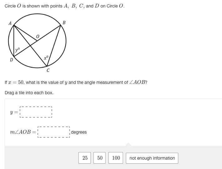 Circle O is shown with points A, B, C, and D on Circle O.
A
B
C
If x = 50, what is the value of y and the angle measurement of ZAOB?
Drag a tile into each box.
y = |
MZAOB=|
degrees
25
50
100
not enough information
