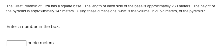 The Great Pyramid of Giza has a square base. The length of each side of the base is approximately 230 meters. The height of
the pyramid is approximately 147 meters. Using these dimensions, what is the volume, in cubic meters, of the pyramid?
Enter a number in the box.
|cubic meters
