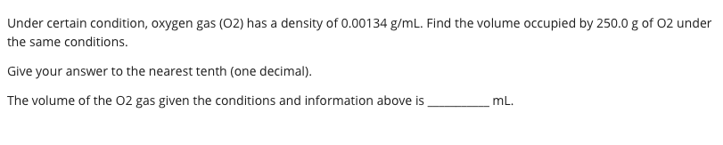 Under certain condition, oxygen gas (02) has a density of 0.00134 g/mL. Find the volume occupied by 250.0 g of 02 under
the same conditions.
Give your answer to the nearest tenth (one decimal).
The volume of the 02 gas given the conditions and information above is
mL.
