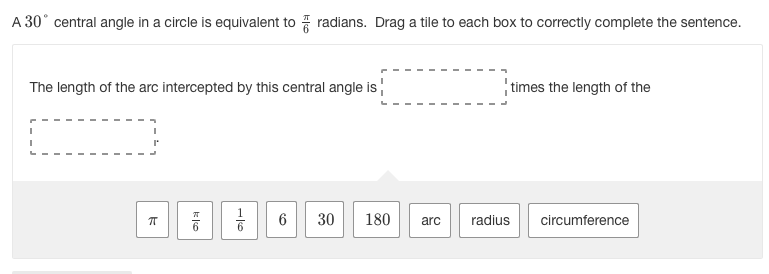 **Understanding Central Angles and Arcs in a Circle**

A **30° central angle** in a circle is equivalent to \(\frac{\pi}{6}\) radians. Drag a tile to each box to correctly complete the sentence.

**The length of the arc intercepted by this central angle is \(\frac{1}{6}\) times the length of the circumference.**

**Tiles to drag:**
- \(\pi\)
- \(\frac{\pi}{6}\)
- \(\frac{1}{6}\)
- 6
- 30
- 180
- arc
- radius
- circumference