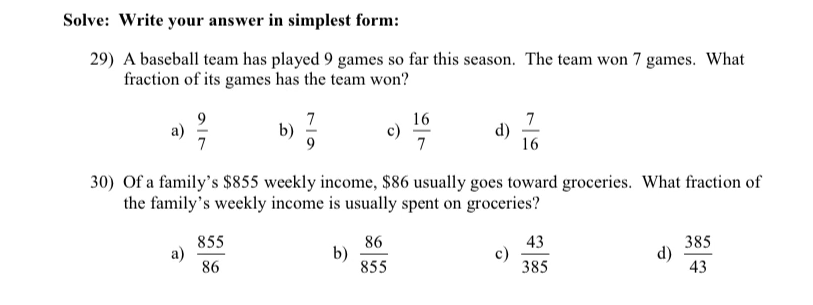 ### Fraction Problems

#### Exercise Instructions:
Solve the following problems and write your answer in simplest form.

#### Problem 29:
A baseball team has played 9 games so far this season. The team won 7 games. What fraction of its games has the team won?

- a) \( \frac{9}{7} \)
- b) \( \frac{7}{9} \)
- c) \( \frac{16}{7} \)
- d) \( \frac{7}{16} \)

#### Problem 30:
Of a family's $855 weekly income, $86 usually goes toward groceries. What fraction of the family’s weekly income is usually spent on groceries?

- a) \( \frac{855}{86} \)
- b) \( \frac{86}{855} \)
- c) \( \frac{43}{385} \)
- d) \( \frac{385}{43} \)