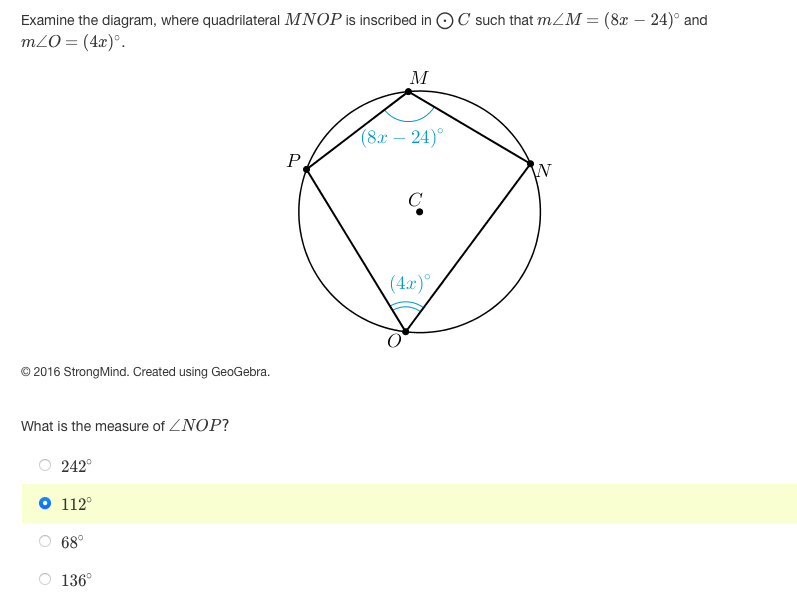 **Study the diagram provided, where quadrilateral \( MNOP \) is inscribed in circle \( C \) such that \( m \angle M = (8x - 24)^\circ \) and \( m \angle O = (4x)^\circ \).**

![Quadrilateral \( MNOP \) is inscribed in a circle with center \( C \). Diagram illustrates angles inside the circle.](#)

- Point **M** is at the top of the circle.
- Point **N** is to the right.
- Point **O** is at the bottom.
- Point **P** is to the left.
- Circle’s center is marked as **C**.

**Key angles provided:**
- \( \angle M = (8x - 24)^\circ \) near point M.
- \( \angle O = (4x)^\circ \) near point O.

© 2016 StrongMind. Created using GeoGebra.

**Question:**
What is the measure of \( \angle NOP \)?

- [ ] 242°
- [ ] **112°**
- [ ] 68°
- [ ] 136°

Selection: The correct answer is highlighted as 112°.