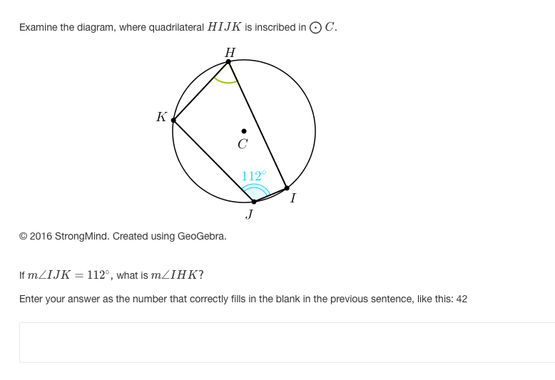 ### Understanding Inscribed Quadrilaterals

Examine the diagram, where quadrilateral \( H I J K \) is inscribed in circle \( \odot C \).

**Diagram Explanation:**
- The figure shows a circle \( \odot C \) with a quadrilateral \( H I J K \) inscribed in it. 
- Points \( H \), \( I \), \( J \), and \( K \) are on the circumference of the circle.
- There is an indicator of an angle \( \angle I J K \) measuring \( 112^\circ \) at vertex \( J \).
- The other given angle is \( \angle H K I \), which is unknown and needs to be calculated.

© 2016 StrongMind. Created using GeoGebra.

#### Problem Statement
**If \( m \angle I J K = 112^\circ \), what is \( m \angle I H K \)?**

Enter your answer as the number that correctly fills in the blank in the previous sentence, like this: 42

---

**Solution Approach:**
- Use the property of inscribed angles and the fact that opposite angles of an inscribed quadrilateral sum up to \( 180^\circ \).
- Given \( m \angle I J K = 112^\circ \), the opposite angle \( \angle I H K \) can be found using:
\[ 
m \angle I H K + m \angle I J K = 180^\circ
\]
\[ 
m \angle I H K + 112^\circ = 180^\circ
\]
\[ 
m \angle I H K = 180^\circ - 112^\circ 
\]
\[ 
m \angle I H K = 68^\circ 
\]
- Thus, \( m \angle I H K \) is \( 68^\circ \).

### Answer
\( m \angle I H K \) is 68.

Enter your answer as the number that correctly fills in the blank in the previous sentence, like this: 68

---

*Note: Understanding these fundamental geometrical principles is crucial for solving problems involving inscribed figures in circles.*